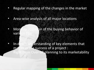 •   Regular mapping of the changes in the market

•   Area-wise analysis of all major locations

•   Monthly updation of the buying behavior of
    various TGs

•   In-depth understanding of key elements that
    matter in the success of a project :
    Right from Over-all planning to its marketability
 