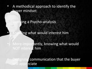 • A methodical approach to identify the
  buyer mindset

• Deriving a Psycho-analysis

• Knowing what would interest him

• More importantly, knowing what would
  NOT interest him

• Designing communication that the buyer
  will appreciate
 