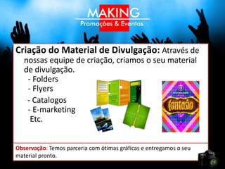 Criação do Material de Divulgação: Através de
   nossas equipe de criação, criamos o seu material
   de divulgação.
    - Folders
    - Flyers
    - Catalogos
    - E-marketing
     Etc.


Observação: Temos parceria com ótimas gráficas e entregamos o seu
material pronto.
 