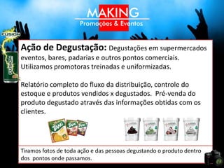 Ação de Degustação: Degustações em supermercados
eventos, bares, padarias e outros pontos comerciais.
Utilizamos promotoras treinadas e uniformizadas.

Relatório completo do fluxo da distribuição, controle do
estoque e produtos vendidos x degustados. Pré-venda do
produto degustado através das informações obtidas com os
clientes.




Tiramos fotos de toda ação e das pessoas degustando o produto dentro
dos pontos onde passamos.
 