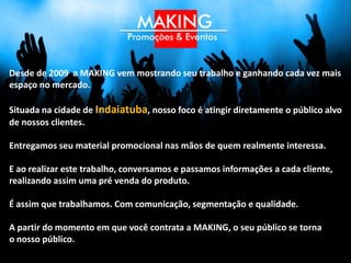 Desde de 2009 a MAKING vem mostrando seu trabalho e ganhando cada vez mais
espaço no mercado.

Situada na cidade de Indaiatuba, nosso foco é atingir diretamente o público alvo
de nossos clientes, fora ou dentro da cidade.

Entregamos seu material promocional nas mãos de quem realmente interessa.

E ao realizar este trabalho, conversamos e passamos informações a cada cliente,
realizando assim uma pré venda do produto.

É assim que trabalhamos. Com comunicação, segmentação e qualidade.

A partir do momento em que você contrata a MAKING, o seu público se torna
o nosso público.
 