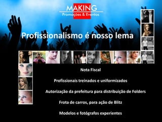 Profissionalismo é nosso lema

                        Nota Fiscal

                     Relatório da ação

          Profissionais treinados e uniformizados

      Autorização da prefeitura para distribuição de Folders

             Frota de carros, para ação de Blitz

             Modelos e fotógrafos experientes
 