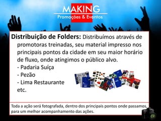 Distribuição de Folders: Distribuímos através de
   promotoras treinadas, seu material impresso nos
   principais pontos da cidade em seu maior horário
   de fluxo, onde atingimos o seu público alvo.
   - Padaria Suíça
   - Pezão
   - Lima Restaurante
   etc.

Toda a ação será fotografada, dentro dos principais pontos onde
passamos, para um melhor acompanhamento das ações.
 