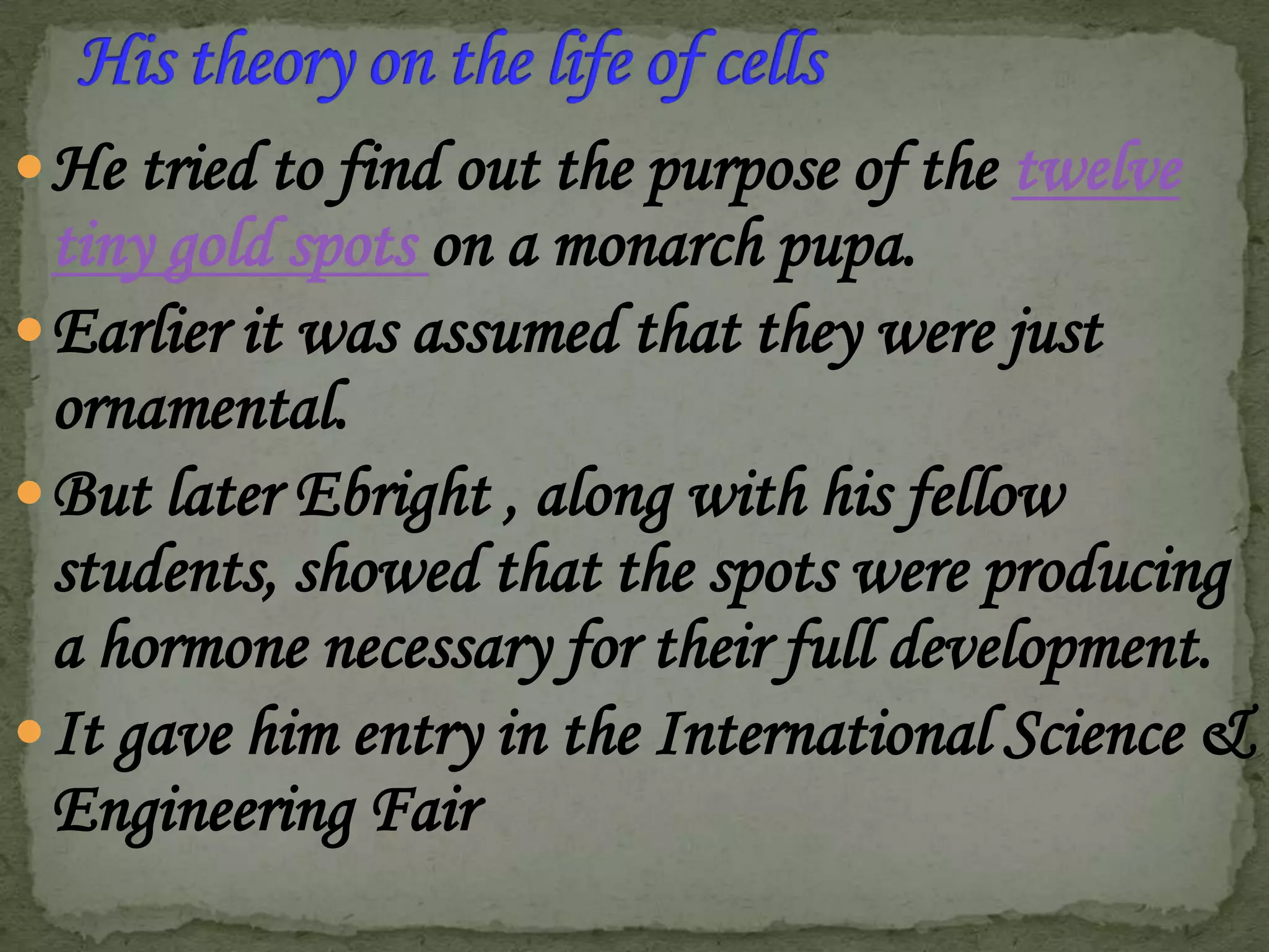  He tried to find out the purpose of the twelve

tiny gold spots on a monarch pupa.
 Earlier it was assumed that they were just
ornamental.
 But later Ebright , along with his fellow
students, showed that the spots were producing
a hormone necessary for their full development.
 It gave him entry in the International Science &
Engineering Fair

 