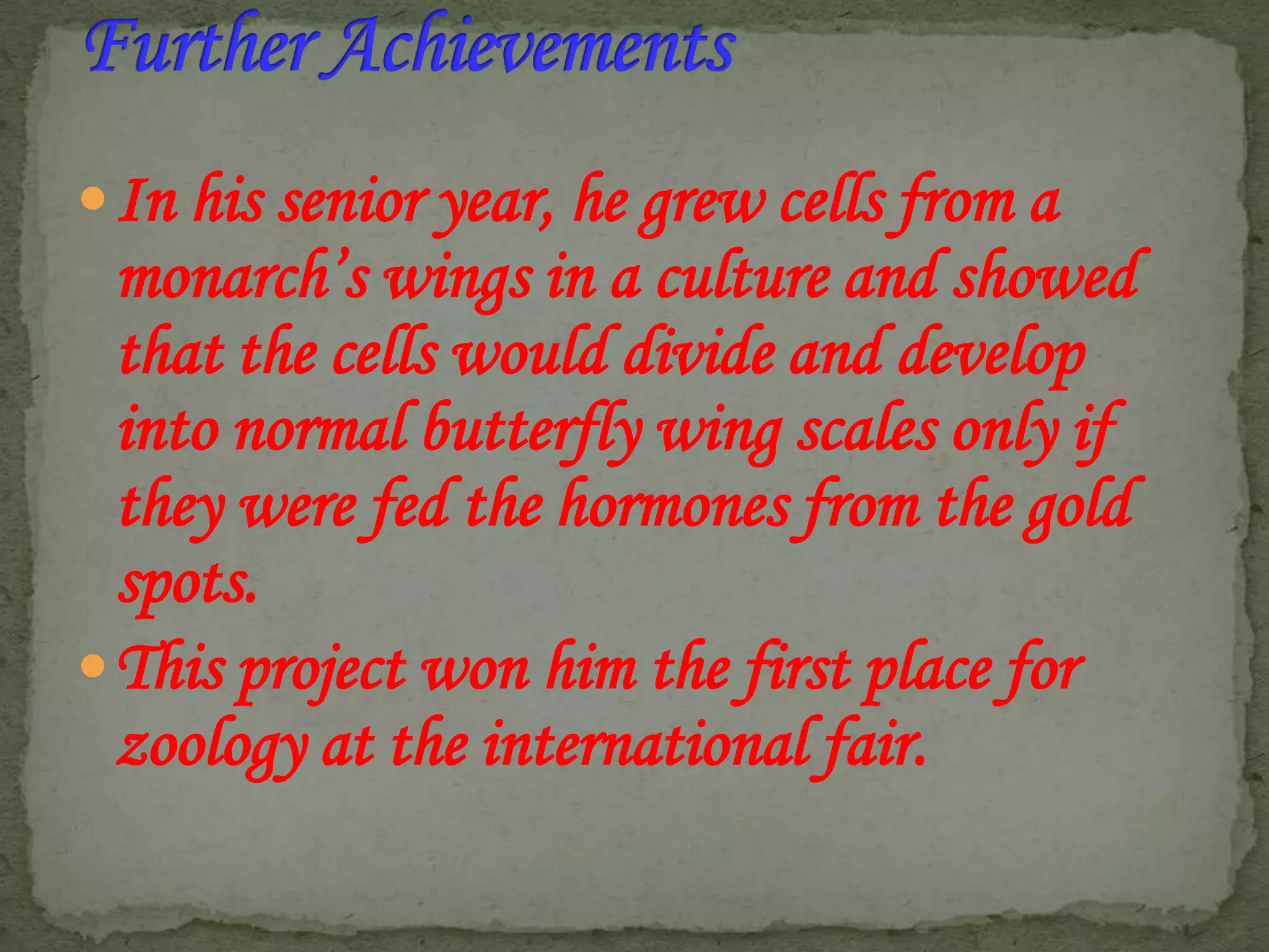  In his senior year, he grew cells from a

monarch’s wings in a culture and showed
that the cells would divide and develop
into normal butterfly wing scales only if
they were fed the hormones from the gold
spots.
 This project won him the first place for
zoology at the international fair.

 