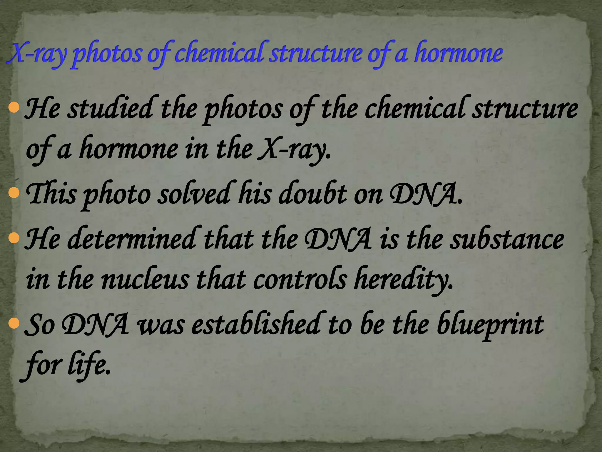  He studied the photos of the chemical structure

of a hormone in the X-ray.
 This photo solved his doubt on DNA.
 He determined that the DNA is the substance
in the nucleus that controls heredity.
 So DNA was established to be the blueprint
for life.

 