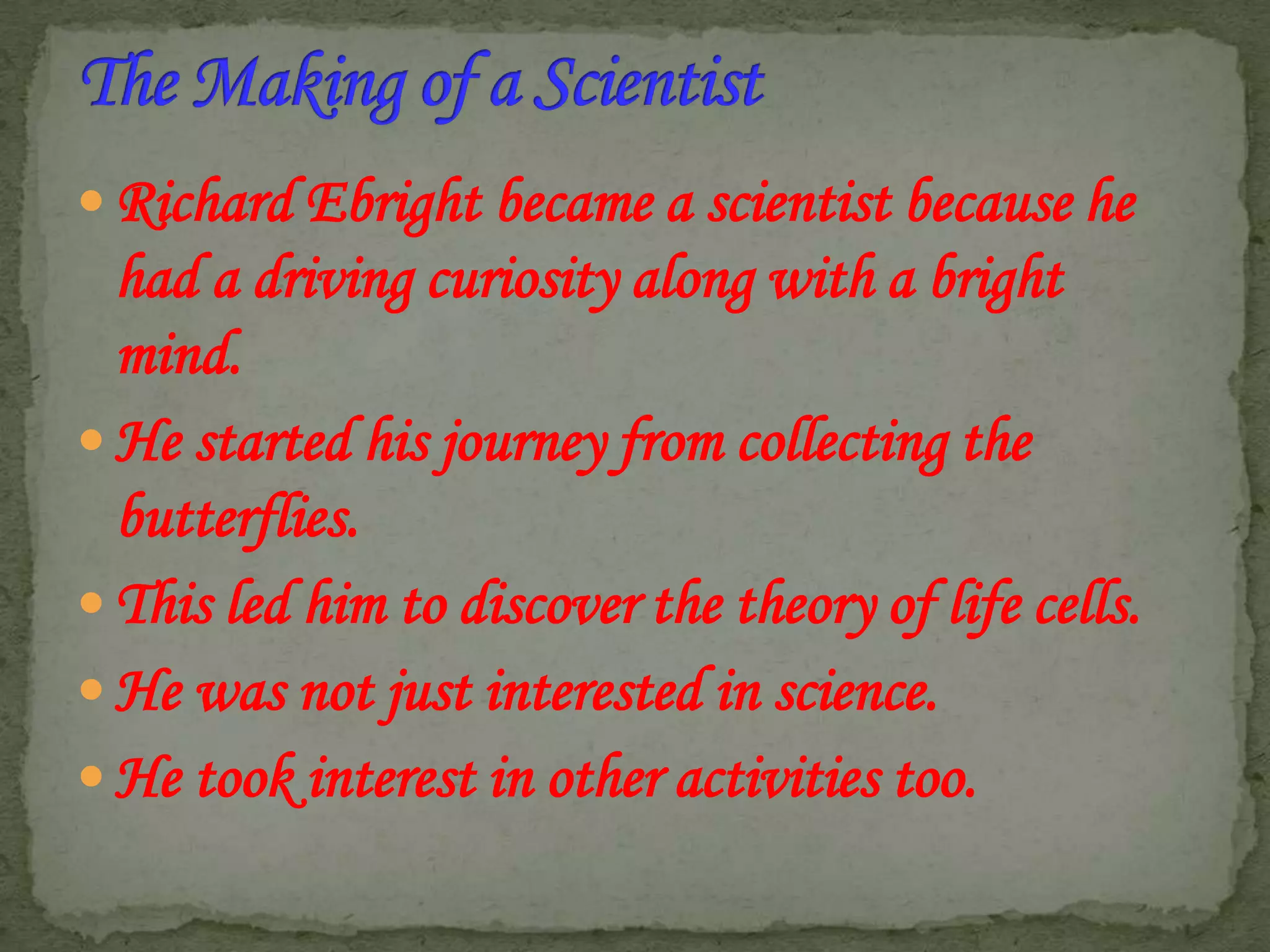  Richard Ebright became a scientist because he

had a driving curiosity along with a bright
mind.
 He started his journey from collecting the
butterflies.
 This led him to discover the theory of life cells.
 He was not just interested in science.
 He took interest in other activities too.

 