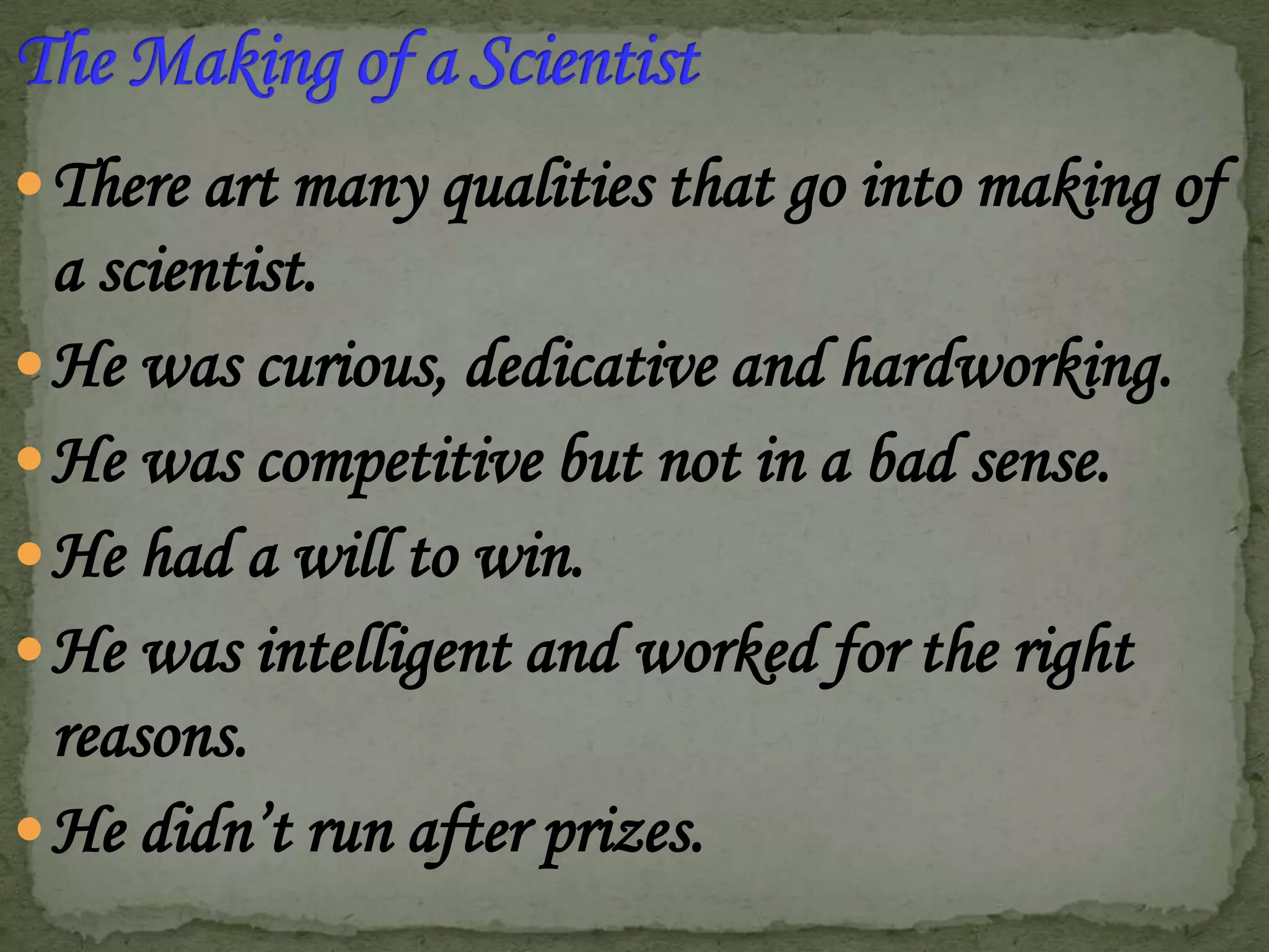  There art many qualities that go into making of

a scientist.
 He was curious, dedicative and hardworking.
 He was competitive but not in a bad sense.
 He had a will to win.
 He was intelligent and worked for the right
reasons.
 He didn’t run after prizes.

 