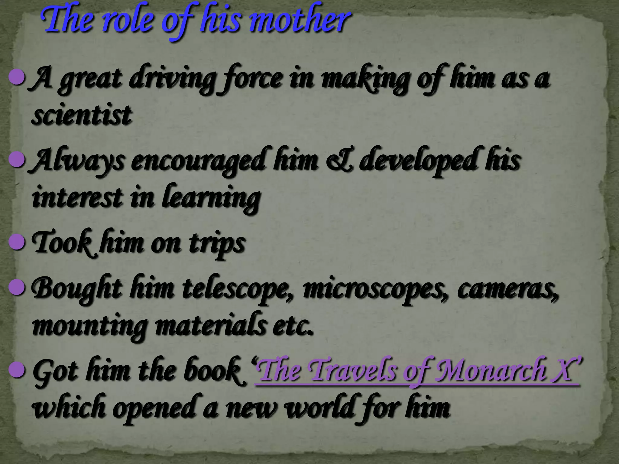  A great driving force in making of him as a

scientist
 Always encouraged him & developed his
interest in learning
 Took him on trips
 Bought him telescope, microscopes, cameras,
mounting materials etc.
 Got him the book ‘The Travels of Monarch X’
which opened a new world for him

 