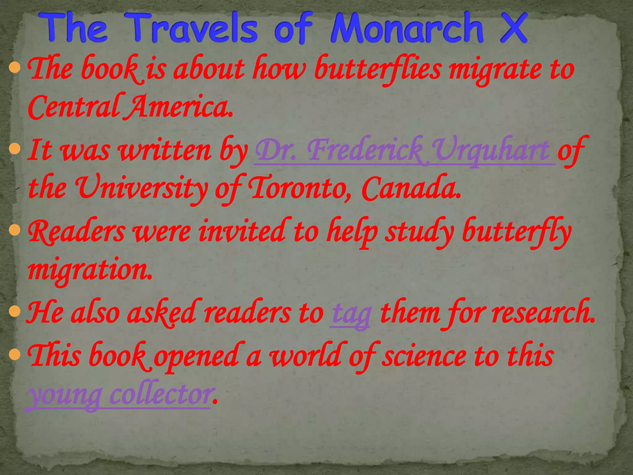  The book is about how butterflies migrate to

Central America.
 It was written by Dr. Frederick Urquhart of
the University of Toronto, Canada.
 Readers were invited to help study butterfly
migration.
 He also asked readers to tag them for research.
 This book opened a world of science to this
young collector.

 