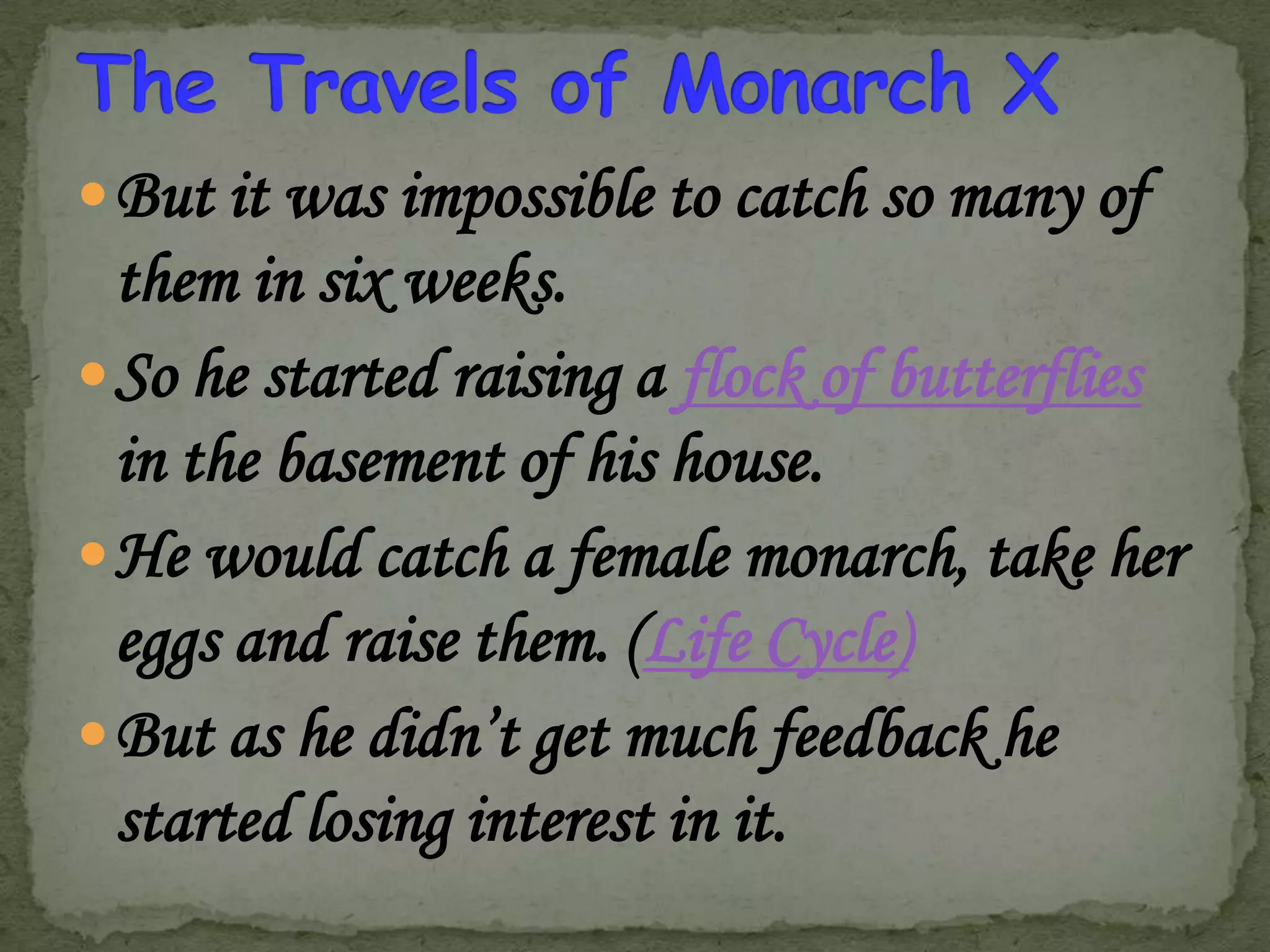  But it was impossible to catch so many of

them in six weeks.
 So he started raising a flock of butterflies
in the basement of his house.
 He would catch a female monarch, take her
eggs and raise them. (Life Cycle)
 But as he didn’t get much feedback he
started losing interest in it.

 