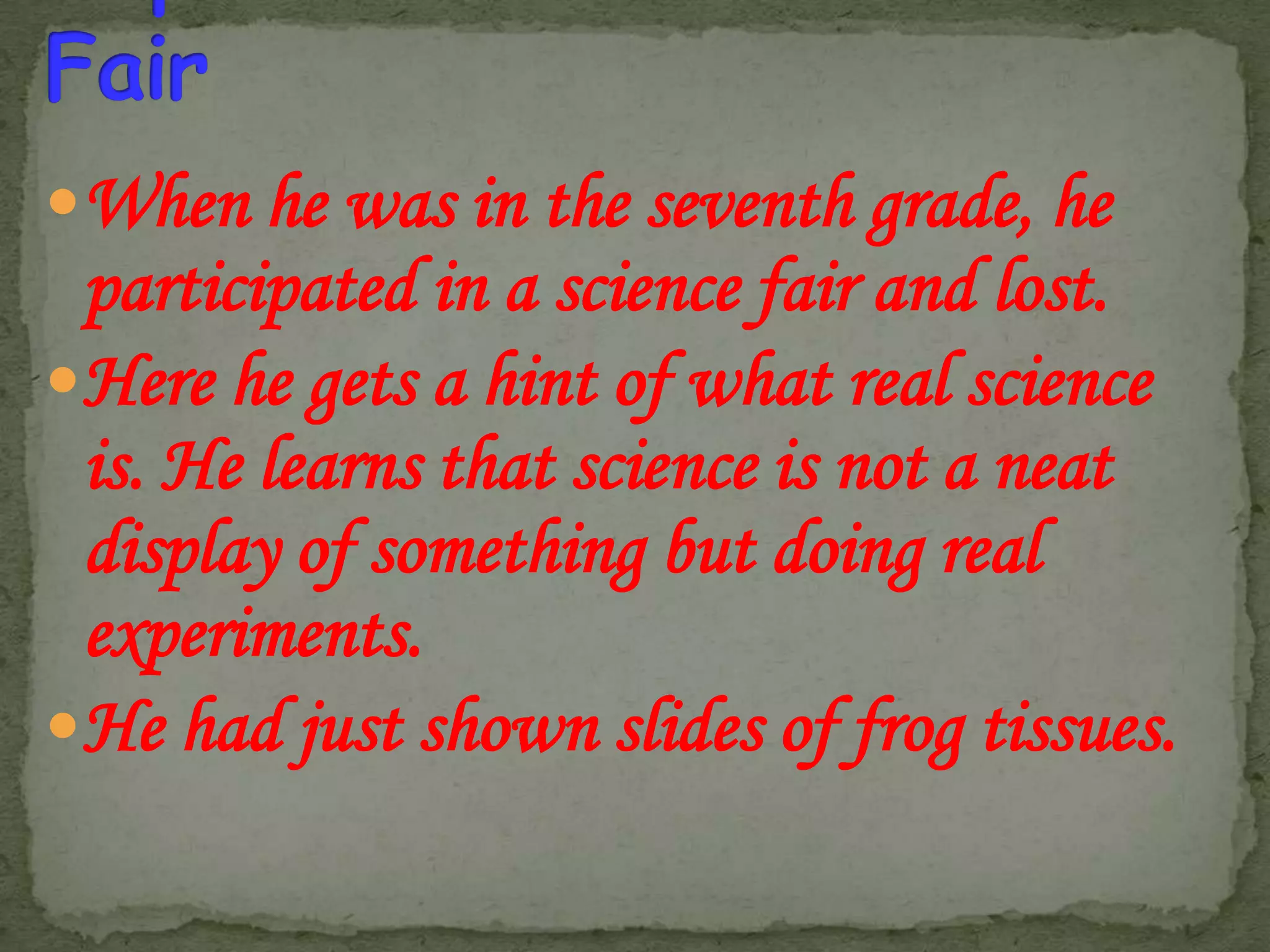 When he was in the seventh grade, he

participated in a science fair and lost.
Here he gets a hint of what real science
is. He learns that science is not a neat
display of something but doing real
experiments.
He had just shown slides of frog tissues.

 