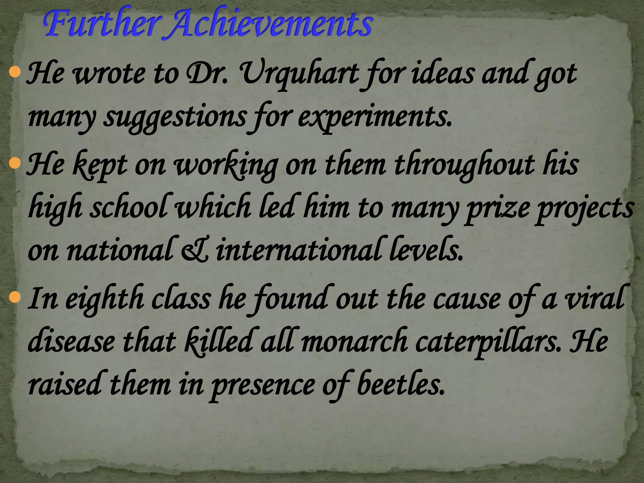  He wrote to Dr. Urquhart for ideas and got

many suggestions for experiments.
 He kept on working on them throughout his
high school which led him to many prize projects
on national & international levels.
 In eighth class he found out the cause of a viral
disease that killed all monarch caterpillars. He
raised them in presence of beetles.

 