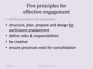 Five principles for
effective engagement
• define purpose & outcomes
• structure, plan, prepare and design for
participant engagement
• define roles & responsibilities
• be creative
• ensure processes exist for consolidation

30/11/2013

m.honeyman@open.ac.uk

 