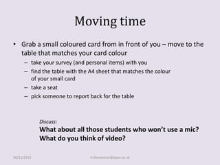 Moving time
• Grab a small coloured card from in front of you – move to the
table that matches your card colour
– take your survey (and personal items) with you
– find the table with the A4 sheet that matches the colour
of your small card
– take a seat
– pick someone to report back for the table

Discuss:

What about all those students who won’t use a mic?
What do you think of video?
30/11/2013

m.honeyman@open.ac.uk

 