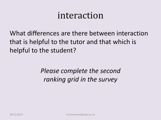 interaction
What differences are there between interaction
that is helpful to the tutor and that which is
helpful to the student?

Please complete the second
ranking grid in the survey

30/11/2013

m.honeyman@open.ac.uk

 