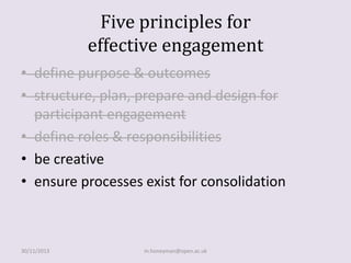 Five principles for
effective engagement
• define purpose & outcomes
• structure, plan, prepare and design for
participant engagement
• define roles & responsibilities
• be creative
• ensure processes exist for consolidation

30/11/2013

m.honeyman@open.ac.uk

 