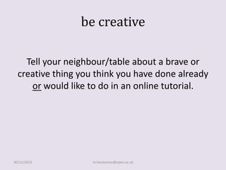 be creative
Tell your neighbour/table about a brave or
creative thing you think you have done already
or would like to do in an online tutorial.

30/11/2013

m.honeyman@open.ac.uk

 