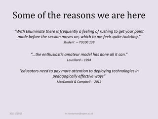Some of the reasons we are here
“With Elluminate there is frequently a feeling of rushing to get your point
made before the session moves on, which to me feels quite isolating.”
Student -- TU100 13B

“…the enthusiastic amateur model has done all it can.”
Laurillard – 1994

“educators need to pay more attention to deploying technologies in
pedagogically effective ways”
MacDonald & Campbell -- 2012

30/11/2013

m.honeyman@open.ac.uk

 