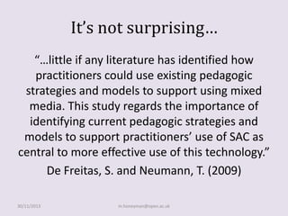 It’s not surprising…
“…little if any literature has identified how
practitioners could use existing pedagogic
strategies and models to support using mixed
media. This study regards the importance of
identifying current pedagogic strategies and
models to support practitioners’ use of SAC as
central to more effective use of this technology.”
De Freitas, S. and Neumann, T. (2009)
30/11/2013

m.honeyman@open.ac.uk

 