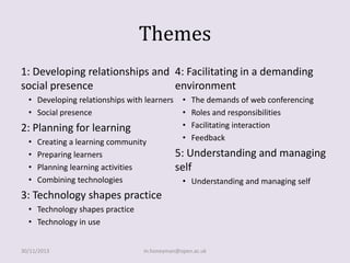 Themes
1: Developing relationships and 4: Facilitating in a demanding
social presence
environment
• Developing relationships with learners
• Social presence

2: Planning for learning
•
•
•
•

Creating a learning community
Preparing learners
Planning learning activities
Combining technologies

•
•
•
•

The demands of web conferencing
Roles and responsibilities
Facilitating interaction
Feedback

5: Understanding and managing
self
• Understanding and managing self

3: Technology shapes practice
• Technology shapes practice
• Technology in use
30/11/2013

m.honeyman@open.ac.uk

 