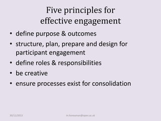 Five principles for
effective engagement
• define purpose & outcomes
• structure, plan, prepare and design for
participant engagement
• define roles & responsibilities
• be creative
• ensure processes exist for consolidation

30/11/2013

m.honeyman@open.ac.uk

 