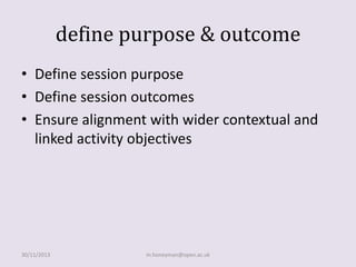define purpose & outcome
• Define session purpose
• Define session outcomes
• Ensure alignment with wider contextual and
linked activity objectives

30/11/2013

m.honeyman@open.ac.uk

 
