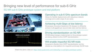 15
Bringing new level of performance for sub-6 GHz
5G NR sub-6 GHz prototype system and trial platform
Operating in sub-6 GHz spectrum bands
Allows for flexible deployments with ubiquitous network
coverage and a wide range of use cases
Achieving multi-Gbps at low latency
Showcases innovative Qualcomm 5G designs to efficiently
achieve multi-gigabit per second data rates and low latency
Will enable impactful 5G NR trials
Designed to flexibly track 3GPP standardization and be
utilized as a trial platform for impactful and timely 5G NR trials
Driving standardization on 5G NR
OFDM-based designs implemented on the prototype system
are being utilized to drive 3GPP standardization
Watch the demo video at: https://www.qualcomm.com/videos/5g-nr-sub-6ghz-prototype-system
 