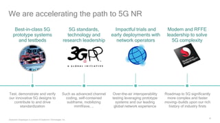 16
We are accelerating the path to 5G NR
Best-in-class 5G
prototype systems
and testbeds
5G standards,
technology and
research leadership
Impactful trials and
early deployments with
network operators
Modem and RFFE
leadership to solve
5G complexity
Such as advanced channel
coding, self-contained
subframe, mobilizing
mmWave, …
Roadmap to 5G significantly
more complex and faster
moving—builds upon our rich
history of industry firsts
Test, demonstrate and verify
our innovative 5G designs to
contribute to and drive
standardization
Over-the-air interoperability
testing leveraging prototype
systems and our leading
global network experience
Qualcomm Snapdragon is a product of Qualcomm Technologies, Inc.
 