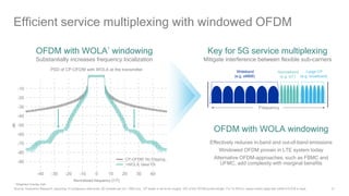 21
Efficient service multiplexing with windowed OFDM
OFDM with WOLA1
windowing
Substantially increases frequency localization
PSD of CP-OFDM with WOLA at the transmitter
-10
-20
-30
-40
-50
-60
-70
-80
-90
-40 -30 -20 -10 0 10 20 30 40
CP-OFDM: No Clipping
+WOLA: Ideal PA
OFDM with WOLA windowing
Effectively reduces in-band and out-of-band emissions
Windowed OFDM proven in LTE system today
Alternative OFDM-approaches, such as FBMC and
UFMC, add complexity with marginal benefits
Key for 5G service multiplexing
Mitigate interference between flexible sub-carriers
Wideband
(e.g. eMBB)
Narrowband
(e.g. IoT)
Large CP
(e.g. broadcast)
Frequency
1 Weighted Overlap Add
Source: Qualcomm Research, assuming 12 contiguous data tones, 60 symbols per run, 1000 runs. CP length is set to be roughly 10% of the OFDM symbol length. For Tx-WOLA, raised-cosine edge with rolloff α≈0.078 is used.
dB
Normalized frequency [1/T]
 