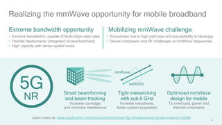 39
Realizing the mmWave opportunity for mobile broadband
• Robustness due to high path loss and susceptibility to blockage
• Device cost/power and RF challenges at mmWave frequencies
Mobilizing mmWave challenge
Smart beamforming
and beam tracking
Increase coverage
and minimize interference
Tight interworking
with sub 6 GHz
Increase robustness,
faster system acquisition
Optimized mmWave
design for mobile
To meet cost, power and
thermal constraints
mmWave
sub6Ghz
• Extreme bandwidths capable of Multi-Gbps data rates
• Flexible deployments (integrated access/backhaul)
• High capacity with dense spatial reuse
Extreme bandwidth opportunity
NR
Learn more at: www.qualcomm.com/documents/promise-5g-mmwave-how-do-we-make-it-mobile
 