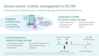 41
Device-centric mobility management in 5G NR
Control plane improvements to improve energy and overhead efficiency
1 Coordinated MultiPoint is an LTE Advanced feature to send and receive data to and from a UE from several access nodes to ensure the optimum performance is achieved even at cell edges;
2 Minimum system information is broadcast periodically, other system information available on demand; may dynamically revert to broadcast system info when needed, e.g. system info changes
Serving
clusterEdgeless
mobility zone
(area of tightly
coordinated cells)
Periodic
sync
SIB request
Transmit
SIB
No SIB request
No SIB
transmission
Lightweight mobility
for device energy savings
• Apply COMP-like1
concepts to the
control plane
• Intra-zone mobility
transparent to the
device
Less broadcast for
network energy savings
• Low periodic beacon
for initial discovery
of device(s)
• On-demand system info
(SIB) when devices
present2
UE sends
periodic
reference
signals
Network triggers cell
reselection/handover
based on measurement
of UE signals
 