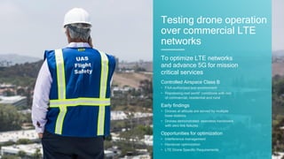 51
To optimize LTE networks
and advance 5G for mission
critical services
Testing drone operation
over commercial LTE
networks
Controlled Airspace Class B
• FAA-authorized test environment
• Repressing real world” conditions with mix
of commercial, residential and rural
Early findings
• Drones at altitude are served by multiple
base stations
• Drones demonstrated seamless handovers
with zero link failures
Opportunities for optimization
• Interference management
• Handover optimization
• LTE Drone Specific Requirements
 