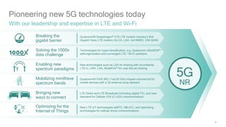 59
Pioneering new 5G technologies today
With our leadership and expertise in LTE and Wi-Fi
Breaking the
gigabit barrier
Solving the 1000x
data challenge
Enabling new
spectrum paradigms
Mobilizing mmWave
spectrum bands
Bringing new
ways to connect
Optimizing for the
Internet of Things
Qualcomm® Snapdragon™ X16 LTE modem industry’s first
Gigabit Class LTE modem (4x CA, LAA, 4x4 MIMO, 256-QAM)
Technologies for hyper-densification, e.g. Qualcomm UltraSON™
self-organization and converged LTE / Wi-Fi solutions
New technologies such as LSA for sharing with incumbents,
LTE-U, LWA, LAA, MulteFire™ for over-the-air sharing
Qualcomm® VIVE 802.11ad 60 GHz chipset commercial for
mobile devices with a 32-antenna array element
LTE Direct and LTE Broadcast (including digital TV), and new
standard for Cellular V2X (C-V2X) communications
New LTE IoT technologies (eMTC, NB-IoT), and optimizing
technologies for cellular drone communications
5G
NR
 