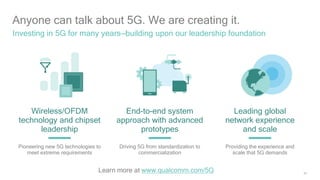 63
Wireless/OFDM
technology and chipset
leadership
Pioneering new 5G technologies to
meet extreme requirements
End-to-end system
approach with advanced
prototypes
Driving 5G from standardization to
commercialization
Leading global
network experience
and scale
Providing the experience and
scale that 5G demands
Anyone can talk about 5G. We are creating it.
Investing in 5G for many years—building upon our leadership foundation
Learn more at www.qualcomm.com/5G
 