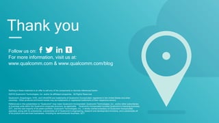 Follow us on:
For more information, visit us at:
www.qualcomm.com & www.qualcomm.com/blog
Nothing in these materials is an offer to sell any of the components or devices referenced herein.
©2016 Qualcomm Technologies, Inc. and/or its affiliated companies. All Rights Reserved.
Qualcomm, Snapdragon, VIVE, and UltraSON are trademarks of Qualcomm Incorporated, registered in the United States and other
countries. Other products and brand names may be trademarks or registered trademarks of their respective owners.
References in this presentation to “Qualcomm” may mean Qualcomm Incorporated, Qualcomm Technologies, Inc., and/or other subsidiaries
or business units within the Qualcomm corporate structure, as applicable. Qualcomm Incorporated includes Qualcomm’s licensing business,
QTL, and the vast majority of its patent portfolio. Qualcomm Technologies, Inc., a wholly-owned subsidiary of Qualcomm Incorporated,
operates, along with its subsidiaries, substantially all of Qualcomm’s engineering, research and development functions, and substantially all
of its product and services businesses, including its semiconductor business, QCT.
Thank you
 