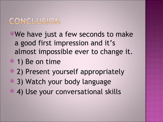 We  have just a few seconds to make a good first impression and it’s almost impossible ever to change it. 1) Be on time 2) Present yourself appropriately 3) Watch your body language 4) Use your conversational skills 