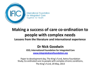 Making a success of care co-ordination to
people with complex needs
Lessons from the literature and international experience
Dr Nick Goodwin
CEO, International Foundation for Integrated Care
www.integratedcarefoundation.org
Paper to development day, The King’s Fund, Aetna Foundation
Study, Co-ordinated care to people with complex chronic conditions,
The King’s Fund, 29 May, 2013
 