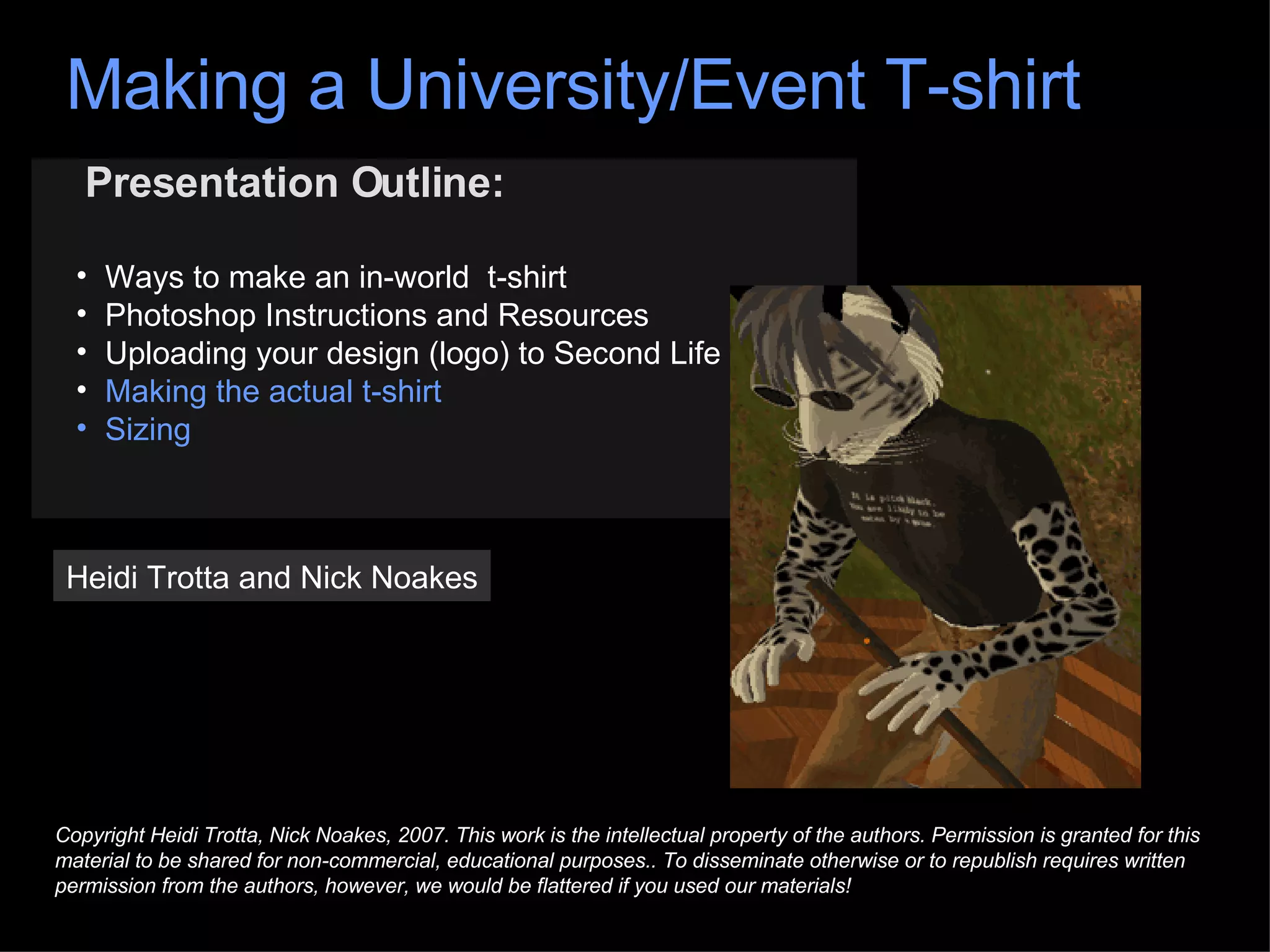 Presentation Outline: Ways to make an in-world  t-shirt Photoshop Instructions and Resources Uploading your design (logo) to Second Life Making the actual t-shirt Sizing Heidi Trotta and Nick Noakes Copyright Heidi Trotta, Nick Noakes, 2007. This work is the intellectual property of the authors. Permission is granted for this material to be shared for non-commercial, educational purposes.. To disseminate otherwise or to republish requires written permission from the authors, however, we would be flattered if you used our materials! Making a University/Event T-shirt 
