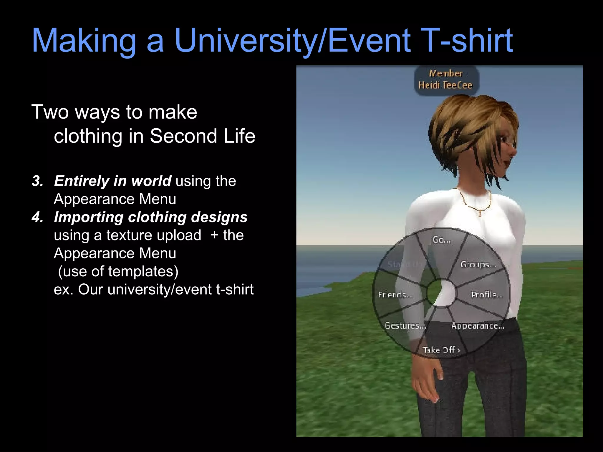 Two ways to make clothing in Second Life Entirely in world  using the Appearance Menu Importing clothing designs  using a texture upload  + the Appearance Menu  (use of templates) ex. Our university/event t-shirt Making a University/Event T-shirt 