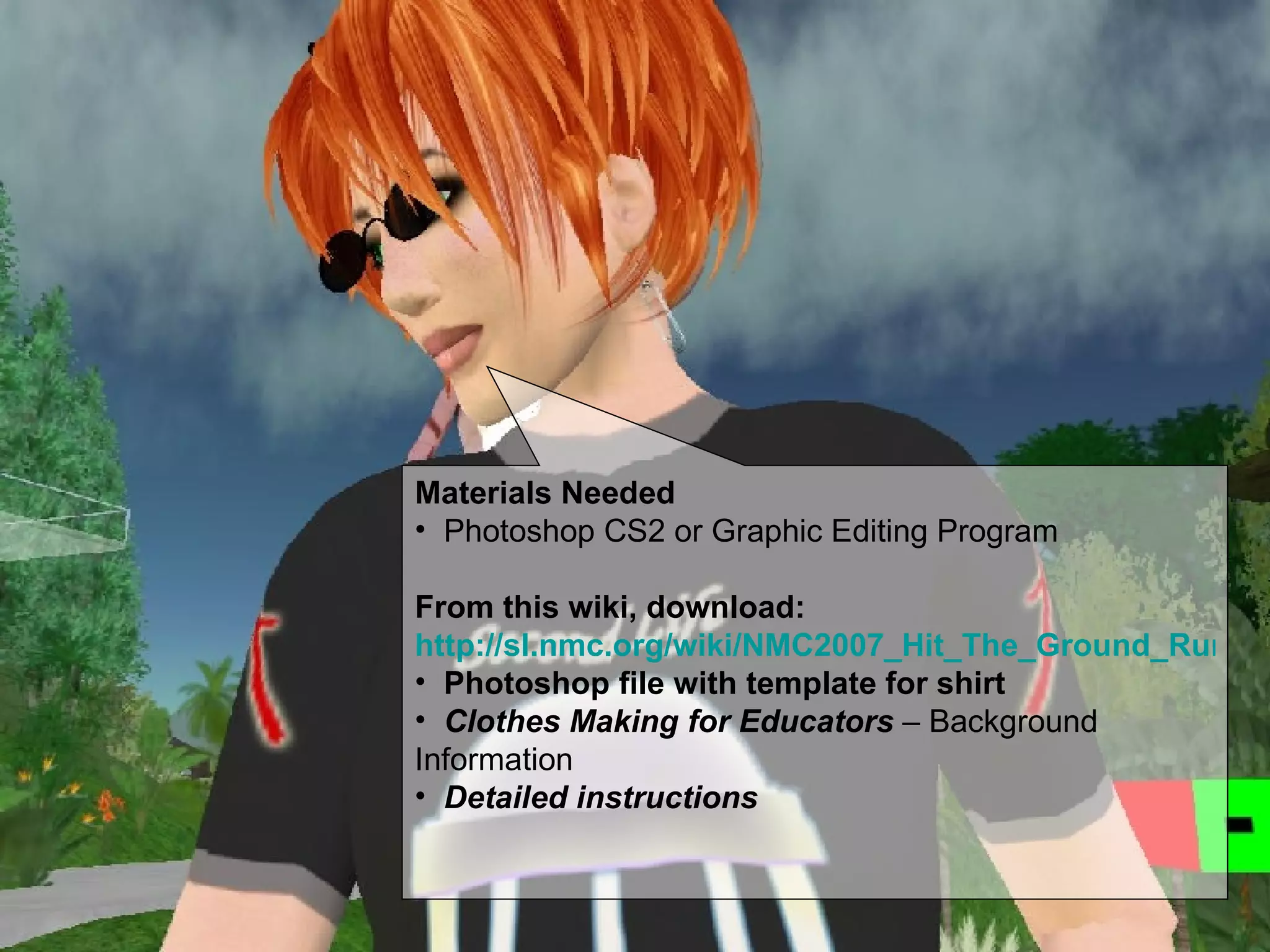 Materials Needed Photoshop CS2 or Graphic Editing Program From this wiki, download:  http://sl.nmc.org/wiki/NMC2007_Hit_The_Ground_Running#ClothingTutorial Photoshop file with template for shirt Clothes Making for Educators  – Background Information Detailed instructions 