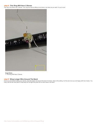 step 8: This Ring Will Have 3 Stones
The ring in the demo has 3 stones. Your ring can have as little as one stone or as many as you want. It is up to you!




  Image Notes
  1. This Ring Will Have 3 Stones.



step 9: Wrap Longer Wire Around The Band
Once you are finished adding your stones, wrap the longer wire around the band 3-4 times, close to the setting. Cut the wire once you are happy with how it looks. You
many use the flat nose pliers to help keep the coil tight and press the cut wire close to the band.




http://www.instructables.com/id/Making-a-Wire-Wrapped-Ring/
 