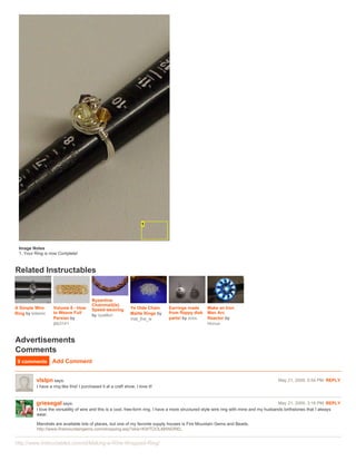 Image Notes
 1. Your Ring is now Complete!



Related Instructables


                                          Byzantine
                                          Chainmail(le)
A Simple Wire      Volume 6 - How         Speed-weaving         Ye Olde Chain     Earrings made      Make an Iron
Ring by totemic    to Weave Full                                Maille Rings by   from floppy disk   Man Arc
                                          by ryzellon
                   Persian by                                   mat_the_w         parts! by zoxx     Reactor by
                   jbb3141                                                                           Honus



Advertisements
Comments
 9 comments        Add Comment


          vlslpn says:                                                                                                                  May 21, 2009. 5:54 PM REPLY
          I have a ring like this! I purchased it at a craft show. I love it!


          griesegal says:                                                                                                                    May 21, 2009. 3:18 PM REPLY
          I love the versatility of wire and this is a cool, free-form ring. I have a more structured style wire ring with mine and my husbands birthstones that I always
          wear.

          Mandrels are available lots of places, but one of my favorite supply houses is Fire Mountain Gems and Beads.
          http://www.firemountaingems.com/shopping.asp?skw=KWTOOLMANDREL


http://www.instructables.com/id/Making-a-Wire-Wrapped-Ring/
 