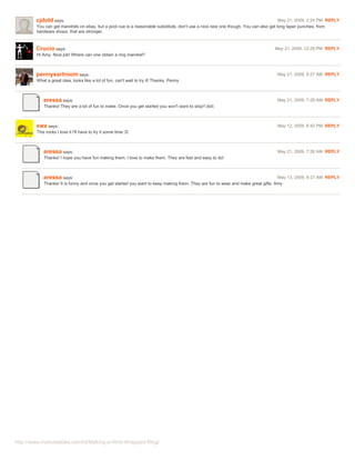 cjdold says:                                                                                                                May 21, 2009. 2:24 PM REPLY
        You can get mandrels on ebay, but a pool cue is a reasonable substitute. don't use a nice new one though. You can also get long taper punches, from
        hardware shops, that are stronger.



        Crucio says:                                                                                                          May 21, 2009. 12:29 PM REPLY
        Hi Amy, Nice job! Where can one obtain a ring mandrel?



        pennysartroom says:                                                                                                     May 21, 2009. 5:27 AM REPLY
        What a great idea, looks like a lot of fun, can't wait to try it! Thanks, Penny



           aressa says:                                                                                                         May 21, 2009. 7:29 AM REPLY
            Thanks! They are a lot of fun to make. Once you get started you won't want to stop!! (lol)



        xwx says:                                                                                                               May 12, 2009. 6:42 PM REPLY
        This rocks I love it I'll have to try it some time :D



           aressa says:                                                                                                         May 21, 2009. 7:26 AM REPLY
            Thanks! I hope you have fun making them. I love to make them. They are fast and easy to do!



           aressa says:                                                                                                            May 13, 2009. 9:27 AM REPLY
            Thanks! It is funny and once you get started you want to keep making them. They are fun to wear and make great gifts. Amy




http://www.instructables.com/id/Making-a-Wire-Wrapped-Ring/
 