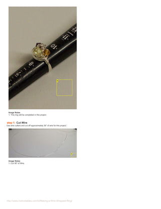 Image Notes
  1. This ring will be completed in this project.



step 1: Cut Wire
Use wire cutters and cut off approximately 36" of wire for this project.'




  Image Notes
  1. Cut 36" of Wire.




http://www.instructables.com/id/Making-a-Wire-Wrapped-Ring/
 