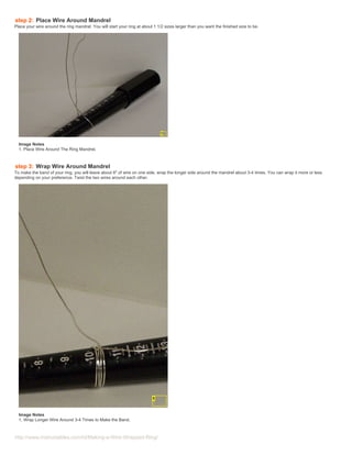 step 2: Place Wire Around Mandrel
Place your wire around the ring mandrel. You will start your ring at about 1 1/2 sizes larger than you want the finished size to be.




  Image Notes
  1. Place Wire Around The Ring Mandrel.



step 3: Wrap Wire Around Mandrel
To make the band of your ring, you will leave about 6" of wire on one side, wrap the longer side around the mandrel about 3-4 times. You can wrap it more or less
depending on your preference. Twist the two wires around each other.




  Image Notes
  1. Wrap Longer Wire Around 3-4 Times to Make the Band.



http://www.instructables.com/id/Making-a-Wire-Wrapped-Ring/
 