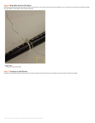 step 6: Wrap Wire Around The Stone
Wrap the wire around the stone and under the band, bring it back up. If you want to go around the stone again you can. At this point you need to be creative and make
your own design. There really is not a wrong or right way.




  Image Notes
  1. Wrap Wire Around the Stone.



step 7: Continue to Add Stones
Continue to add additional stones at this point if you choose. Wrap around the stones and occasionally go under the band to add more strength.




http://www.instructables.com/id/Making-a-Wire-Wrapped-Ring/
 