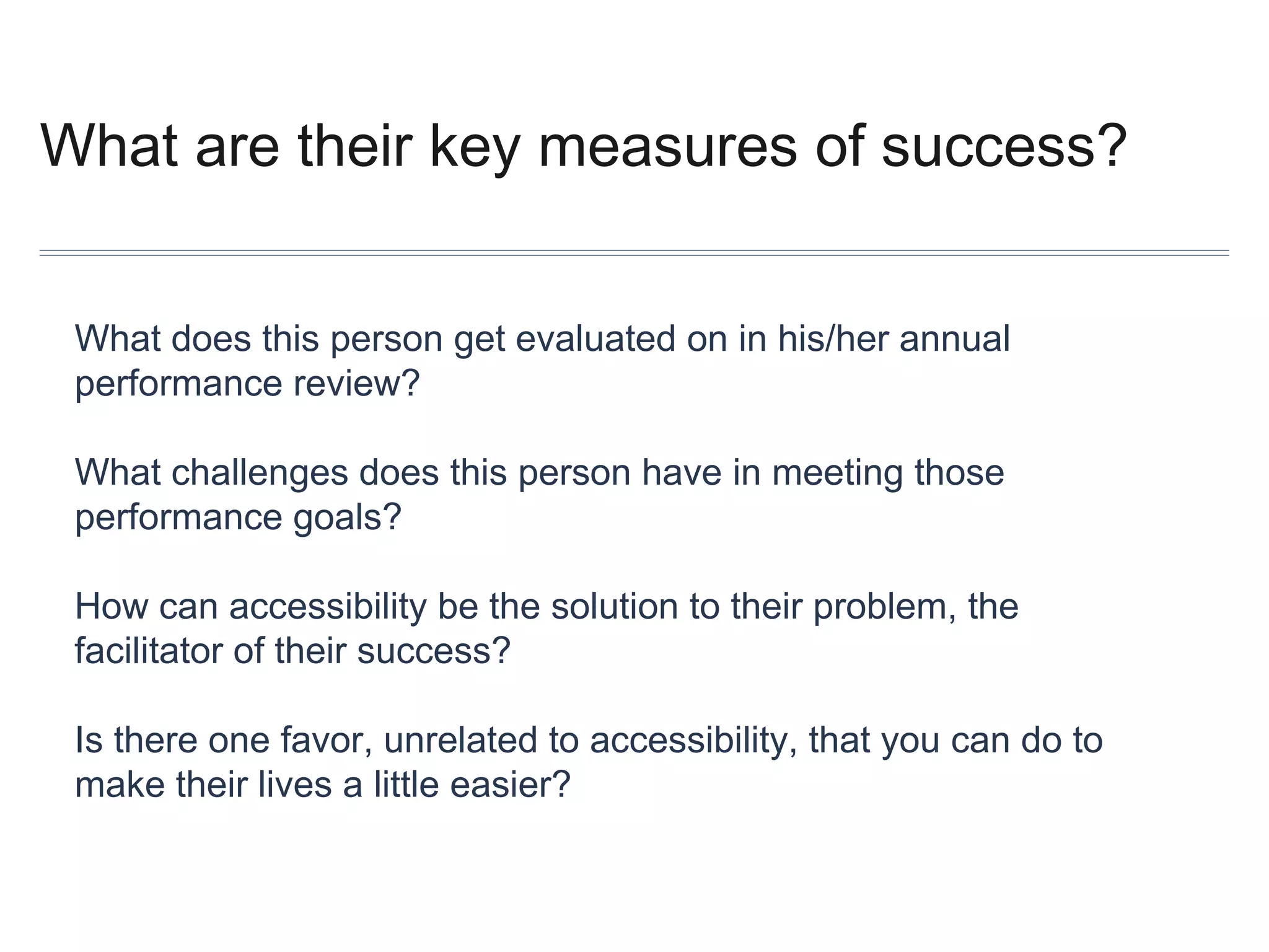 What are their key measures of success?
What does this person get evaluated on in his/her annual
performance review?
What challenges does this person have in meeting those
performance goals?
How can accessibility be the solution to their problem, the
facilitator of their success?
Is there one favor, unrelated to accessibility, that you can do to
make their lives a little easier?

 