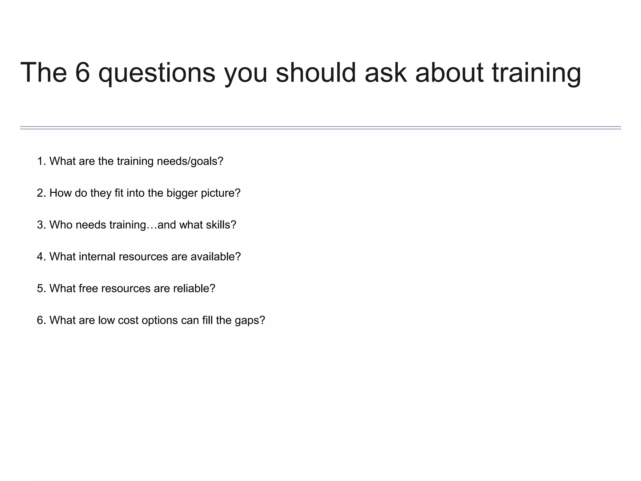 The 6 questions you should ask about training
1. What are the training needs/goals?
2. How do they fit into the bigger picture?
3. Who needs training…and what skills?
4. What internal resources are available?
5. What free resources are reliable?
6. What are low cost options can fill the gaps?

 