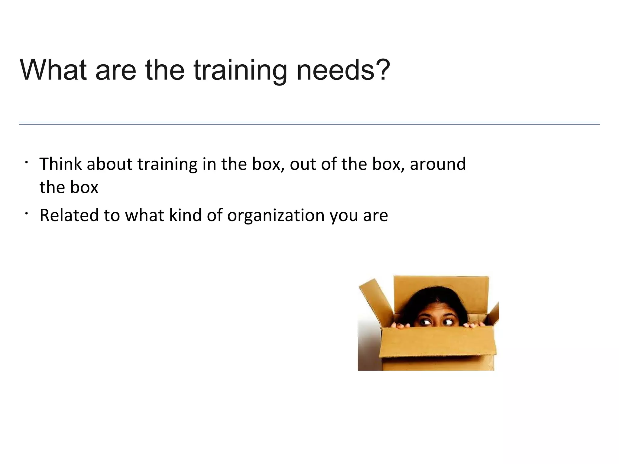 What are the training needs?
•

•

Think about training in the box, out of the box, around
the box
Related to what kind of organization you are

 